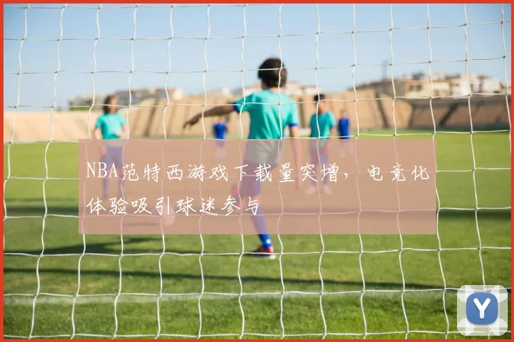 NBA范特西游戏下载量突增，电竞化体验吸引球迷参与