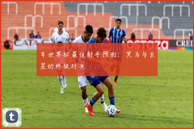 年世界杯最佳射手预测:黑马与巨星的终极对决