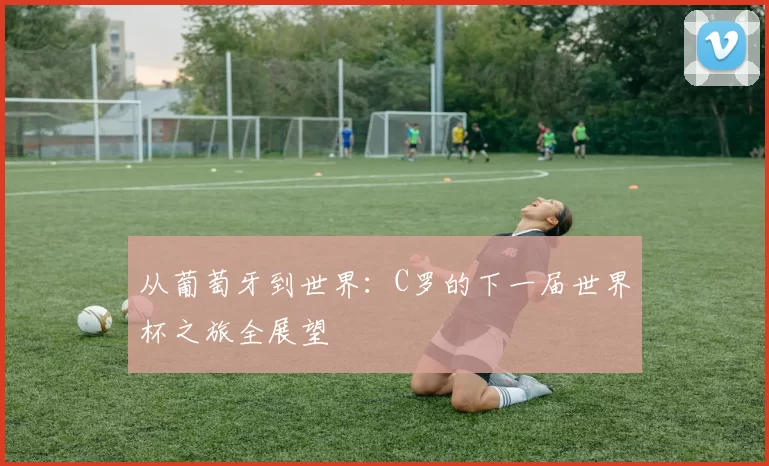 从葡萄牙到世界：C罗的下一届世界杯之旅全展望
