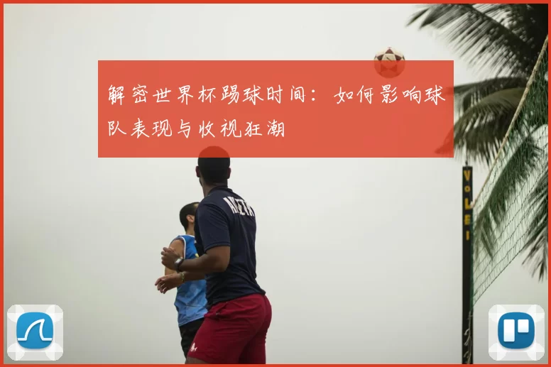 解密世界杯踢球时间：如何影响球队表现与收视狂潮
