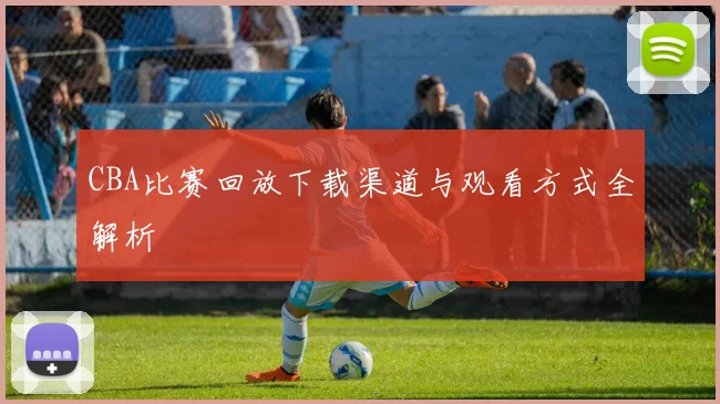 CBA比赛回放下载渠道与观看方式全解析