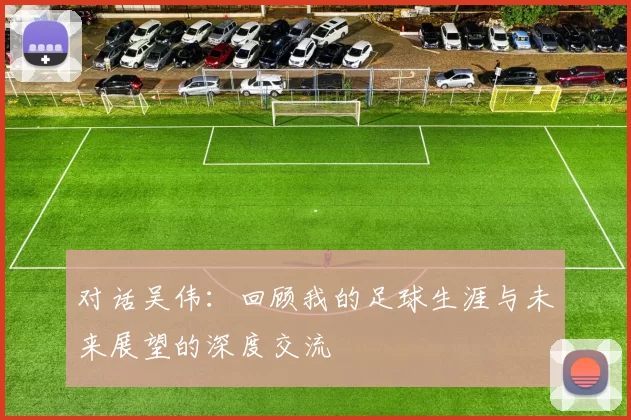 对话吴伟：回顾我的足球生涯与未来展望的深度交流