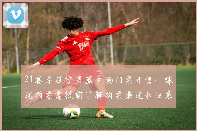 21赛季辽宁男篮主场门票开售，球迷购票需提前了解购票渠道和注意事项