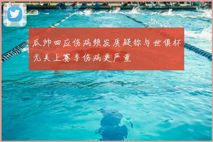 瓜帅回应伤病频发质疑称与世俱杯无关上赛季伤病更严重