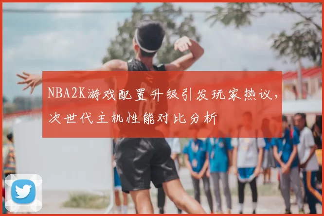 NBA2K游戏配置升级引发玩家热议,次世代主机性能对比分析