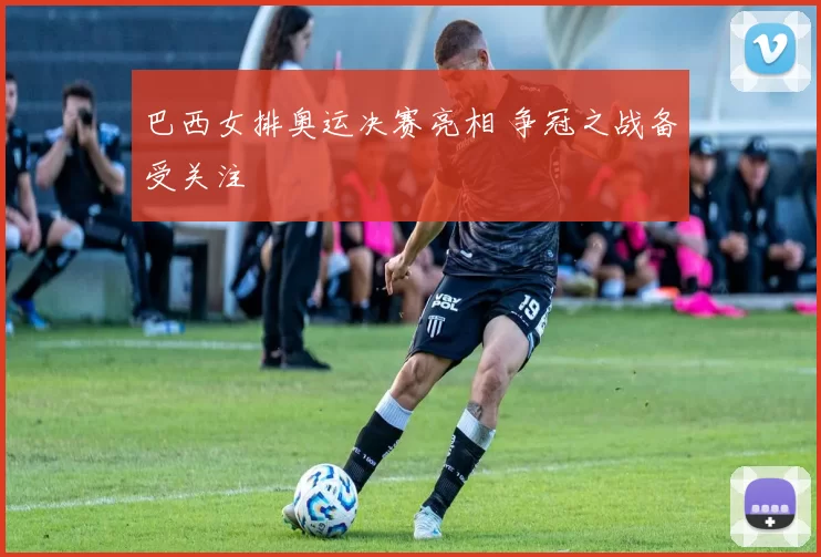 巴西女排奥运决赛亮相 争冠之战备受关注