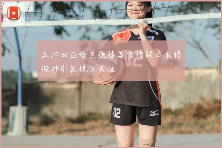瓜帅回应哈兰德膝盖伤情疑云表情微妙引发媒体关注