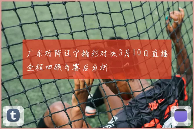 广东对阵辽宁精彩对决3月10日直播全程回顾与赛后分析