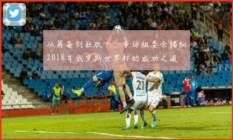 从筹备到狂欢——专访组委会揭秘2018年俄罗斯世界杯的成功之道