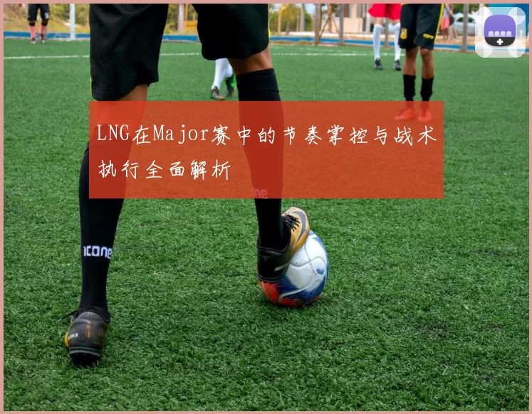 LNG在Major赛中的节奏掌控与战术执行全面解析