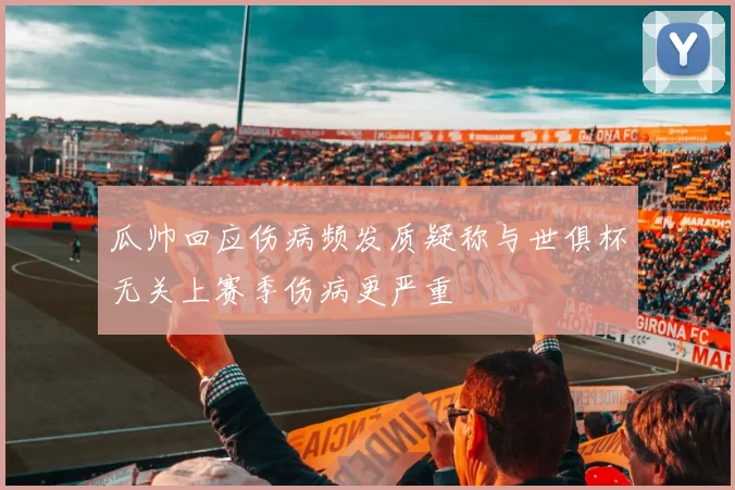 瓜帅回应伤病频发质疑称与世俱杯无关上赛季伤病更严重