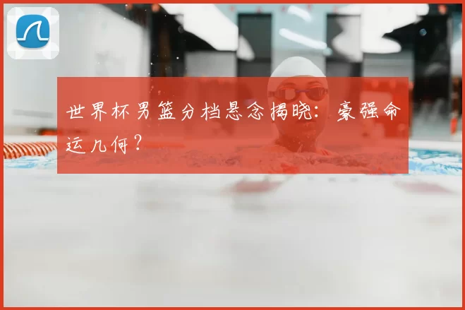 世界杯男篮分档悬念揭晓：豪强命运几何？