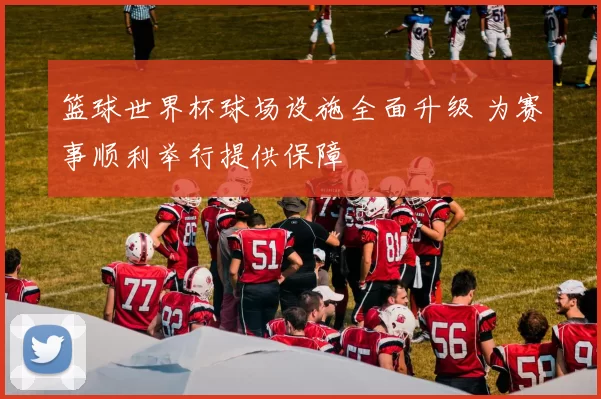 篮球世界杯球场设施全面升级 为赛事顺利举行提供保障