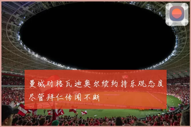 曼城对格瓦迪奥尔续约持乐观态度尽管拜仁传闻不断