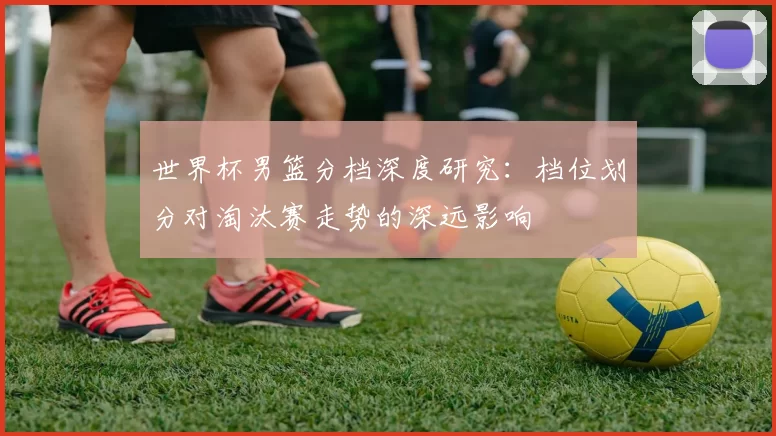 世界杯男篮分档深度研究：档位划分对淘汰赛走势的深远影响