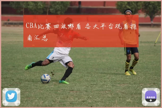 CBA比赛回放哪看 各大平台观看指南汇总