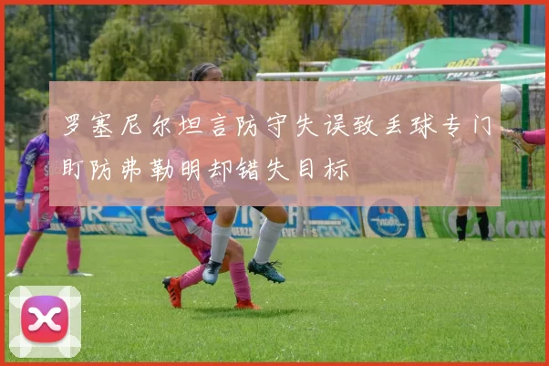 罗塞尼尔坦言防守失误致丢球专门盯防弗勒明却错失目标