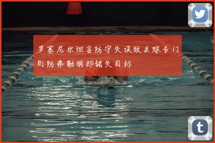 罗塞尼尔坦言防守失误致丢球专门盯防弗勒明却错失目标