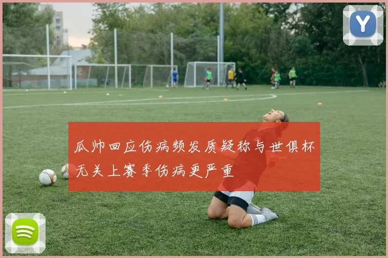 瓜帅回应伤病频发质疑称与世俱杯无关上赛季伤病更严重