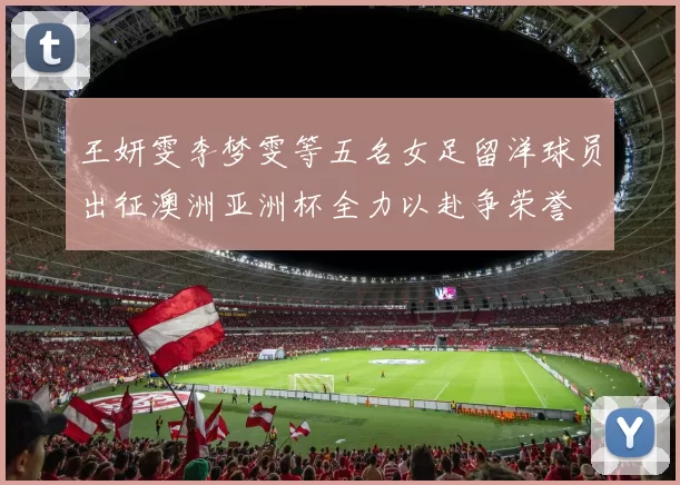 王妍雯李梦雯等五名女足留洋球员出征澳洲亚洲杯全力以赴争荣誉