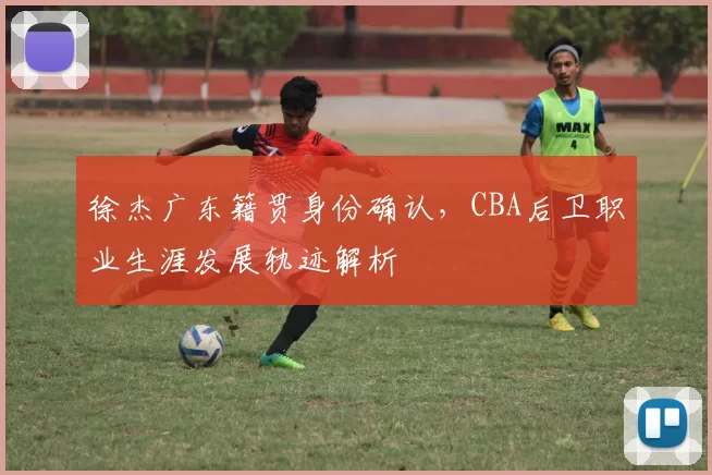 徐杰广东籍贯身份确认，CBA后卫职业生涯发展轨迹解析