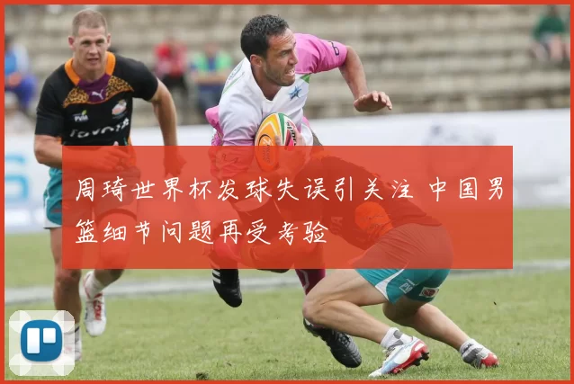 周琦世界杯发球失误引关注 中国男篮细节问题再受考验