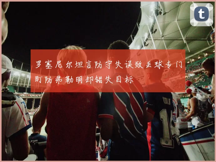罗塞尼尔坦言防守失误致丢球专门盯防弗勒明却错失目标