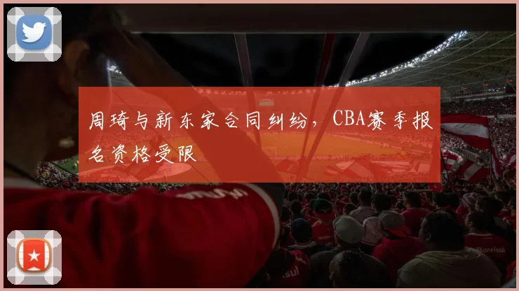 周琦与新东家合同纠纷，CBA赛季报名资格受限