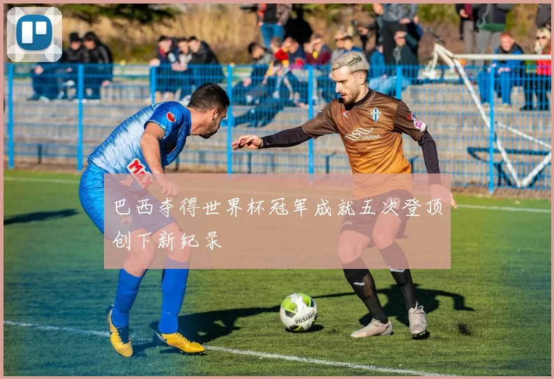 巴西夺得世界杯冠军成就五次登顶创下新纪录