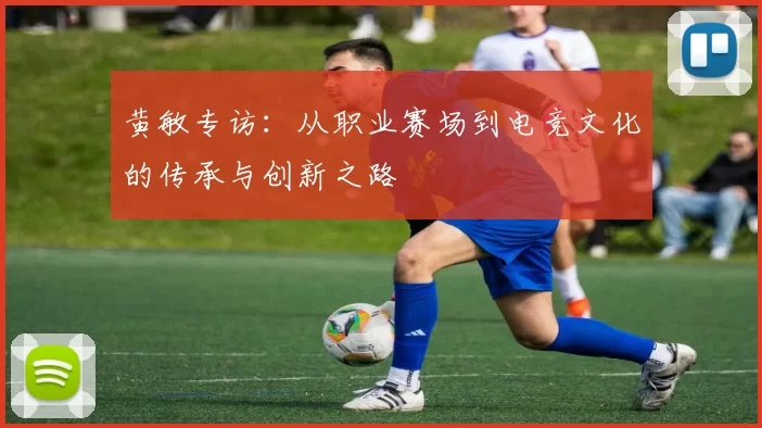黄敏专访：从职业赛场到电竞文化的传承与创新之路