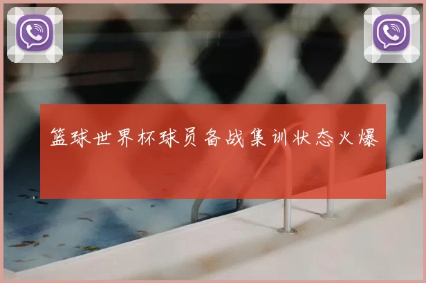 篮球世界杯球员备战集训状态火爆