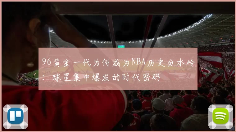 96黄金一代为何成为NBA历史分水岭：球星集中爆发的时代密码