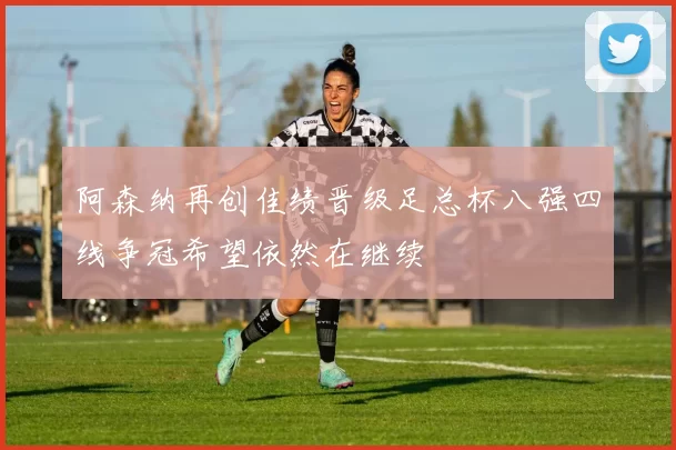 阿森纳再创佳绩晋级足总杯八强四线争冠希望依然在继续