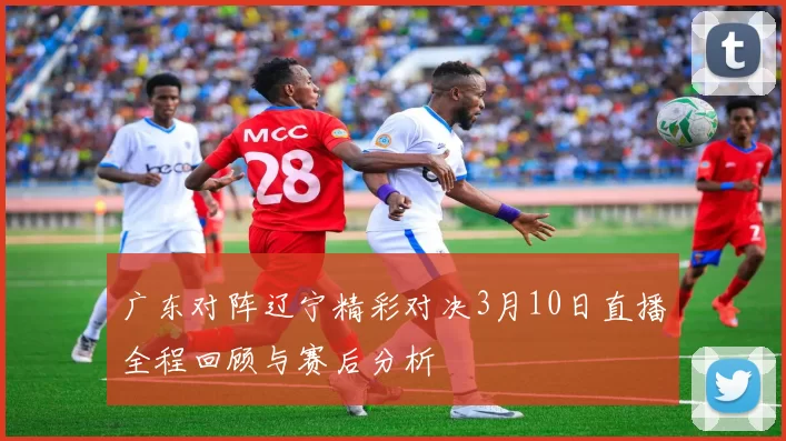 广东对阵辽宁精彩对决3月10日直播全程回顾与赛后分析