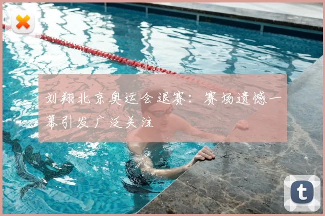 刘翔北京奥运会退赛：赛场遗憾一幕引发广泛关注