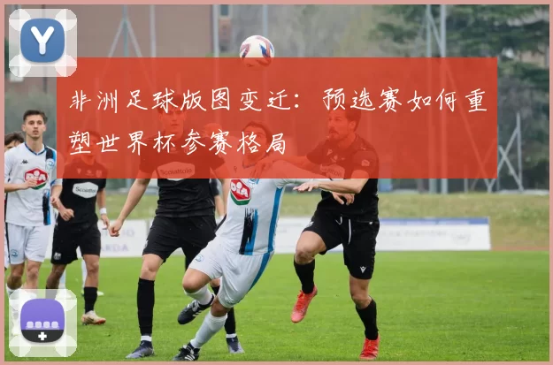非洲足球版图变迁：预选赛如何重塑世界杯参赛格局