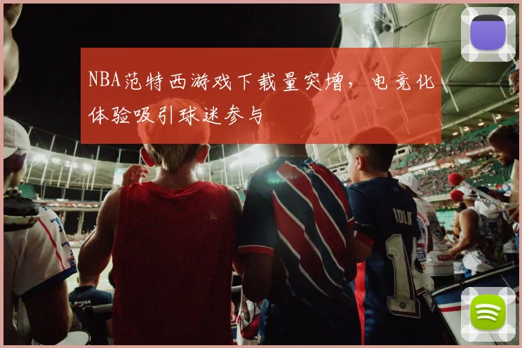 NBA范特西游戏下载量突增，电竞化体验吸引球迷参与