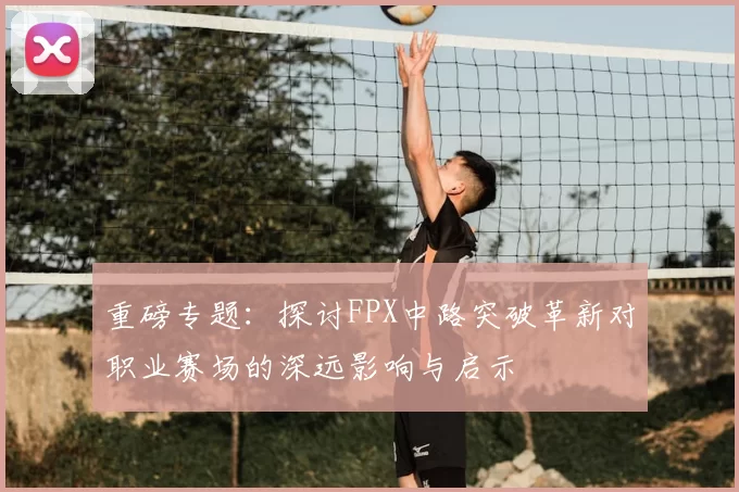重磅专题：探讨FPX中路突破革新对职业赛场的深远影响与启示