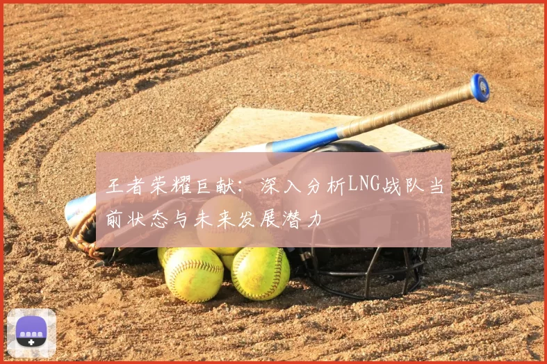 王者荣耀巨献：深入分析LNG战队当前状态与未来发展潜力