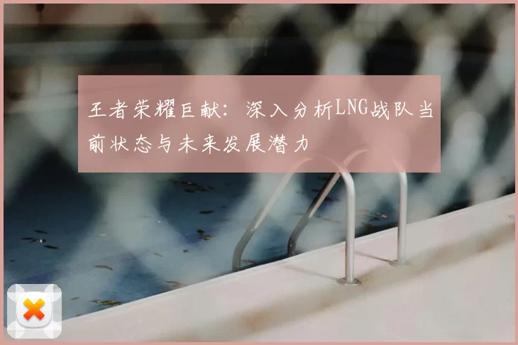 王者荣耀巨献：深入分析LNG战队当前状态与未来发展潜力
