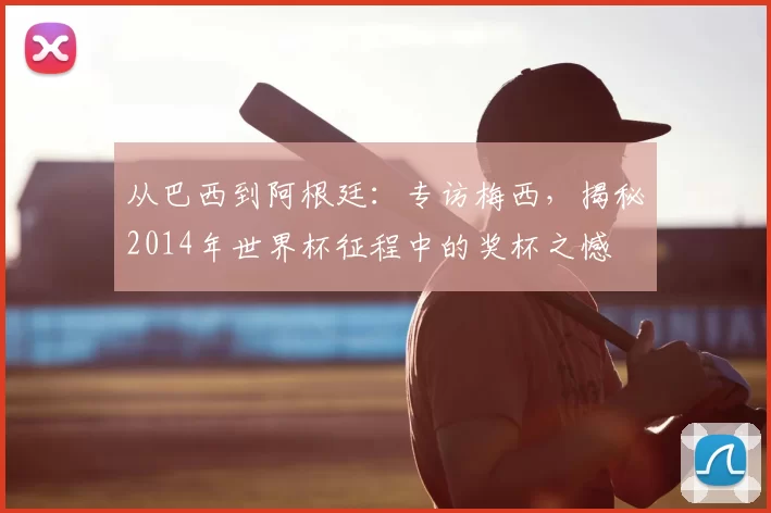 从巴西到阿根廷：专访梅西，揭秘2014年世界杯征程中的奖杯之憾