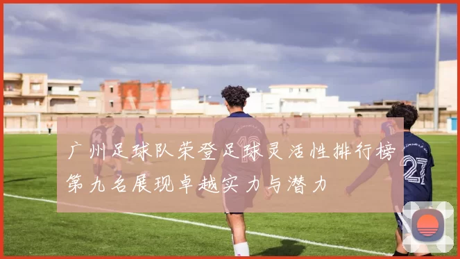广州足球队荣登足球灵活性排行榜第九名展现卓越实力与潜力