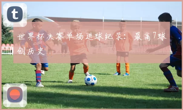 世界杯决赛单场进球纪录：最高7球创历史