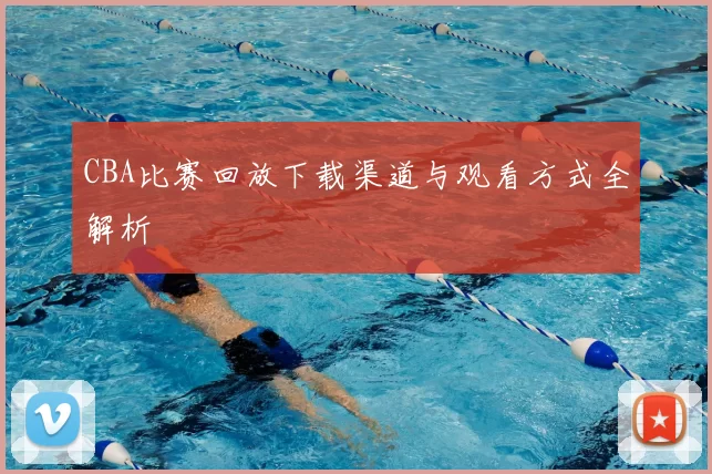 CBA比赛回放下载渠道与观看方式全解析