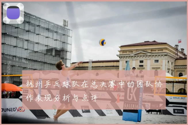 杭州乒乓球队在总决赛中的团队协作表现分析与点评