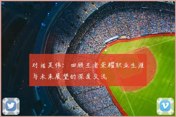 对话吴伟：回顾王者荣耀职业生涯与未来展望的深度交流