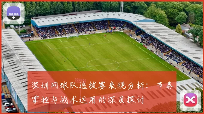 深圳网球队选拔赛表现分析：节奏掌控与战术运用的深度探讨