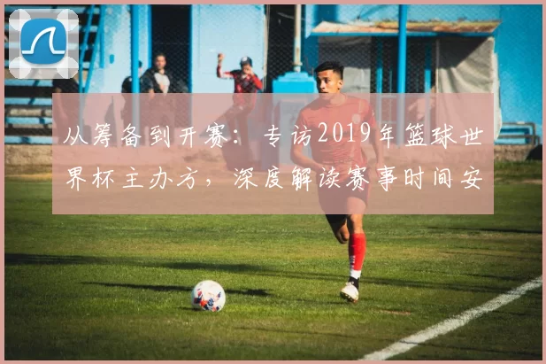 从筹备到开赛：专访2019年篮球世界杯主办方，深度解读赛事时间安排