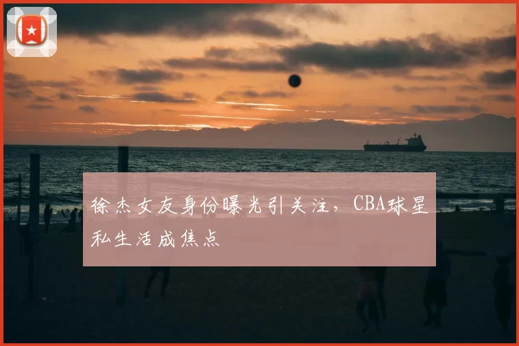 徐杰女友身份曝光引关注，CBA球星私生活成焦点