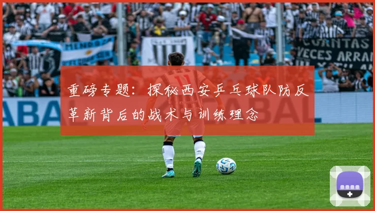 重磅专题：探秘西安乒乓球队防反革新背后的战术与训练理念